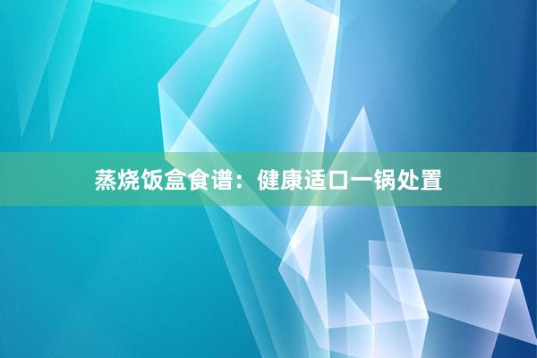 蒸烧饭盒食谱：健康适口一锅处置